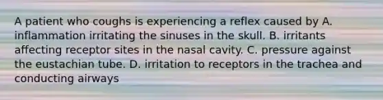 A patient who coughs is experiencing a reflex caused by A. inflammation irritating the sinuses in the skull. B. irritants affecting receptor sites in the nasal cavity. C. pressure against the eustachian tube. D. irritation to receptors in the trachea and conducting airways