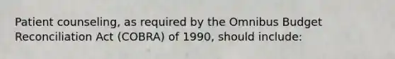 Patient counseling, as required by the Omnibus Budget Reconciliation Act (COBRA) of 1990, should include: