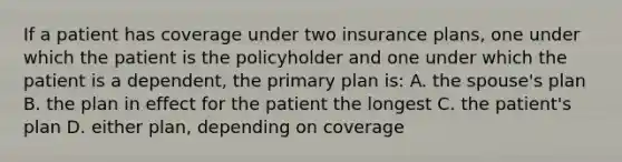 If a patient has coverage under two insurance plans, one under which the patient is the policyholder and one under which the patient is a dependent, the primary plan is: A. the spouse's plan B. the plan in effect for the patient the longest C. the patient's plan D. either plan, depending on coverage