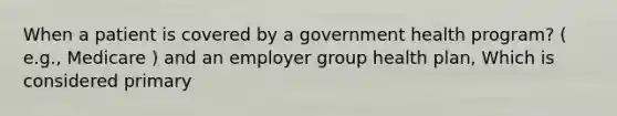 When a patient is covered by a government health program? ( e.g., Medicare ) and an employer group health plan, Which is considered primary