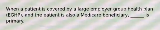 When a patient is covered by a large employer group health plan (EGHP), and the patient is also a Medicare beneficiary, ______ is primary.