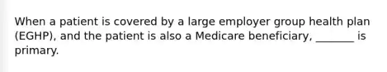 When a patient is covered by a large employer group health plan (EGHP), and the patient is also a Medicare beneficiary, _______ is primary.