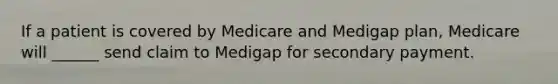 If a patient is covered by Medicare and Medigap plan, Medicare will ______ send claim to Medigap for secondary payment.