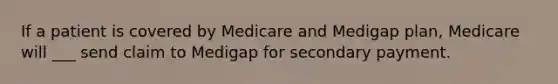 If a patient is covered by Medicare and Medigap plan, Medicare will ___ send claim to Medigap for secondary payment.