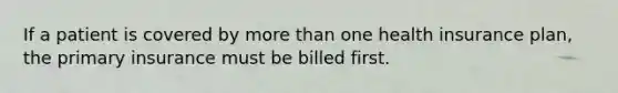 If a patient is covered by more than one health insurance plan, the primary insurance must be billed first.