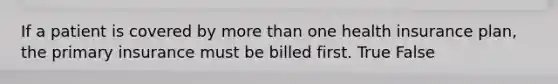 If a patient is covered by more than one health insurance plan, the primary insurance must be billed first. True False