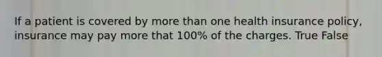 If a patient is covered by more than one health insurance policy, insurance may pay more that 100% of the charges. True False