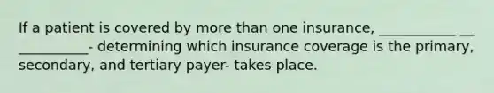 If a patient is covered by more than one insurance, ___________ __ __________- determining which insurance coverage is the primary, secondary, and tertiary payer- takes place.