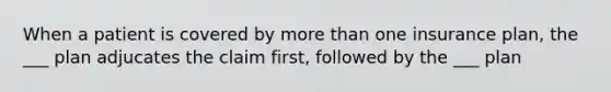 When a patient is covered by more than one insurance plan, the ___ plan adjucates the claim first, followed by the ___ plan