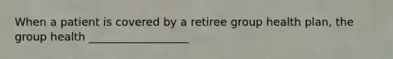 When a patient is covered by a retiree group health plan, the group health __________________