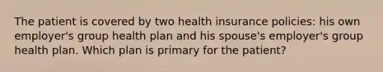 The patient is covered by two health insurance policies: his own employer's group health plan and his spouse's employer's group health plan. Which plan is primary for the patient?