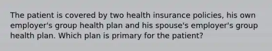 The patient is covered by two health insurance policies, his own employer's group health plan and his spouse's employer's group health plan. Which plan is primary for the patient?