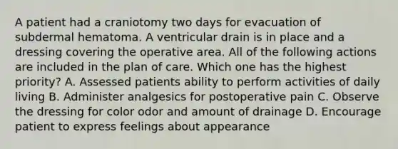 A patient had a craniotomy two days for evacuation of subdermal hematoma. A ventricular drain is in place and a dressing covering the operative area. All of the following actions are included in the plan of care. Which one has the highest priority? A. Assessed patients ability to perform activities of daily living B. Administer analgesics for postoperative pain C. Observe the dressing for color odor and amount of drainage D. Encourage patient to express feelings about appearance