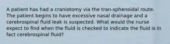 A patient has had a craniotomy via the tran-sphenoidal route. The patient begins to have excessive nasal drainage and a cerebrospinal fluid leak is suspected. What would the nurse expect to find when the fluid is checked to indicate the fluid is in fact cerebrospinal fluid?