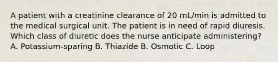 A patient with a creatinine clearance of 20 mL/min is admitted to the medical surgical unit. The patient is in need of rapid diuresis. Which class of diuretic does the nurse anticipate administering? A. Potassium-sparing B. Thiazide B. Osmotic C. Loop