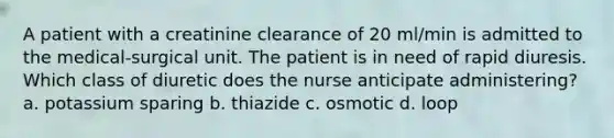 A patient with a creatinine clearance of 20 ml/min is admitted to the medical-surgical unit. The patient is in need of rapid diuresis. Which class of diuretic does the nurse anticipate administering? a. potassium sparing b. thiazide c. osmotic d. loop