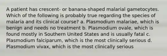 A patient has crescent- or banana-shaped malarial gametocytes. Which of the following is probably true regarding the species of malaria and its clinical course? a. Plasmodium malariae, which is benign and needs no treatment b. Plasmodium ovale, which is found mostly in Southern United States and is usually fatal c. Plasmodium falciparum, which is the most clinically serious d. Plasmodium vivax, which is the most clinically serious