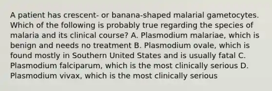 A patient has crescent- or banana-shaped malarial gametocytes. Which of the following is probably true regarding the species of malaria and its clinical course? A. Plasmodium malariae, which is benign and needs no treatment B. Plasmodium ovale, which is found mostly in Southern United States and is usually fatal C. Plasmodium falciparum, which is the most clinically serious D. Plasmodium vivax, which is the most clinically serious