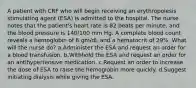 A patient with CRF who will begin receiving an erythropoiesis stimulating agent (ESA) is admitted to the hospital. The nurse notes that the patient's heart rate is 82 beats per minute, and the blood pressure is 140/100 mm Hg. A complete blood count reveals a hemoglobin of 8 gm/dL and a hematocrit of 29%. What will the nurse do? a.Administer the ESA and request an order for a blood transfusion. b.Withhold the ESA and request an order for an antihypertensive medication. c.Request an order to increase the dose of ESA to raise the hemoglobin more quickly. d.Suggest initiating dialysis while giving the ESA.