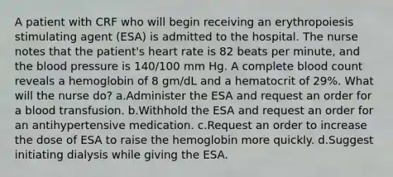 A patient with CRF who will begin receiving an erythropoiesis stimulating agent (ESA) is admitted to the hospital. The nurse notes that the patient's heart rate is 82 beats per minute, and the blood pressure is 140/100 mm Hg. A complete blood count reveals a hemoglobin of 8 gm/dL and a hematocrit of 29%. What will the nurse do? a.Administer the ESA and request an order for a blood transfusion. b.Withhold the ESA and request an order for an antihypertensive medication. c.Request an order to increase the dose of ESA to raise the hemoglobin more quickly. d.Suggest initiating dialysis while giving the ESA.