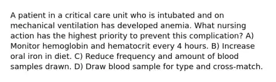 A patient in a critical care unit who is intubated and on mechanical ventilation has developed anemia. What nursing action has the highest priority to prevent this complication? A) Monitor hemoglobin and hematocrit every 4 hours. B) Increase oral iron in diet. C) Reduce frequency and amount of blood samples drawn. D) Draw blood sample for type and cross-match.