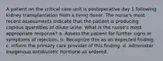 A patient on the critical care unit is postoperative day 1 following kidney transplantation from a living donor. The nurse's most recent assessments indicate that the patient is producing copious quantities of dilute urine. What is the nurse's most appropriate response? a. Assess the patient for further signs or symptoms of rejection. b. Recognize this as an expected finding. c. Inform the primary care provider of this finding. d. Administer exogenous antidiuretic hormone as ordered.