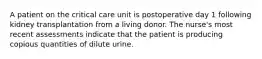 A patient on the critical care unit is postoperative day 1 following kidney transplantation from a living donor. The nurse's most recent assessments indicate that the patient is producing copious quantities of dilute urine.