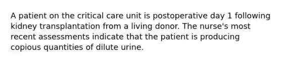 A patient on the critical care unit is postoperative day 1 following kidney transplantation from a living donor. The nurse's most recent assessments indicate that the patient is producing copious quantities of dilute urine.