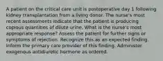 A patient on the critical care unit is postoperative day 1 following kidney transplantation from a living donor. The nurse's most recent assessments indicate that the patient is producing copious quantities of dilute urine. What is the nurse's most appropriate response? Assess the patient for further signs or symptoms of rejection. Recognize this as an expected finding. Inform the primary care provider of this finding. Administer exogenous antidiuretic hormone as ordered.