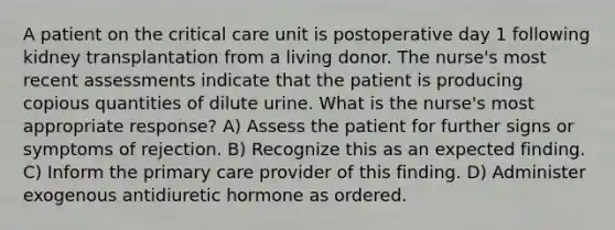 A patient on the critical care unit is postoperative day 1 following kidney transplantation from a living donor. The nurse's most recent assessments indicate that the patient is producing copious quantities of dilute urine. What is the nurse's most appropriate response? A) Assess the patient for further signs or symptoms of rejection. B) Recognize this as an expected finding. C) Inform the primary care provider of this finding. D) Administer exogenous antidiuretic hormone as ordered.