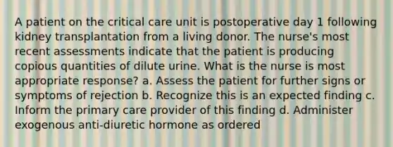 A patient on the critical care unit is postoperative day 1 following kidney transplantation from a living donor. The nurse's most recent assessments indicate that the patient is producing copious quantities of dilute urine. What is the nurse is most appropriate response? a. Assess the patient for further signs or symptoms of rejection b. Recognize this is an expected finding c. Inform the primary care provider of this finding d. Administer exogenous anti-diuretic hormone as ordered