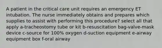 A patient in the critical care unit requires an emergency ET intubation. The nurse immediately obtains and prepares which supplies to assist with performing this procedure? select all that apply a-tracheostomy tube or kit b-resuscitation bag-valve-mask device c-source for 100% oxygen d-suction equipment e-airway equipment box f-oral airway