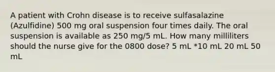 A patient with Crohn disease is to receive sulfasalazine (Azulfidine) 500 mg oral suspension four times daily. The oral suspension is available as 250 mg/5 mL. How many milliliters should the nurse give for the 0800 dose? 5 mL *10 mL 20 mL 50 mL