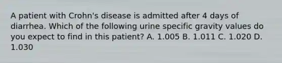 A patient with Crohn's disease is admitted after 4 days of diarrhea. Which of the following urine specific gravity values do you expect to find in this patient? A. 1.005 B. 1.011 C. 1.020 D. 1.030