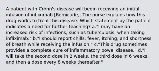 A patient with Crohn's disease will begin receiving an initial infusion of infliximab [Remicade]. The nurse explains how this drug works to treat this disease. Which statement by the patient indicates a need for further teaching? a."I may have an increased risk of infections, such as tuberculosis, when taking infliximab." b."I should report chills, fever, itching, and shortness of breath while receiving the infusion." c."This drug sometimes provides a complete cure of inflammatory bowel disease." d."I will take the second dose in 2 weeks, the third dose in 6 weeks, and then a dose every 8 weeks thereafter."