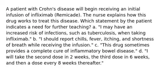 A patient with Crohn's disease will begin receiving an initial infusion of infliximab (Remicade). The nurse explains how this drug works to treat this disease. Which statement by the patient indicates a need for further teaching? a. "I may have an increased risk of infections, such as tuberculosis, when taking infliximab." b. "I should report chills, fever, itching, and shortness of breath while receiving the infusion." c. "This drug sometimes provides a complete cure of inflammatory bowel disease." d. "I will take the second dose in 2 weeks, the third dose in 6 weeks, and then a dose every 8 weeks thereafter."