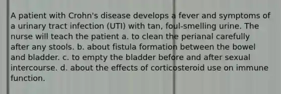 A patient with Crohn's disease develops a fever and symptoms of a urinary tract infection (UTI) with tan, foul-smelling urine. The nurse will teach the patient a. to clean the perianal carefully after any stools. b. about fistula formation between the bowel and bladder. c. to empty the bladder before and after sexual intercourse. d. about the effects of corticosteroid use on immune function.