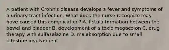 A patient with Crohn's disease develops a fever and symptoms of a urinary tract infection. What does the nurse recognize may have caused this complication? A. fistula formation between the bowel and bladder B. development of a toxic megacolon C. drug therapy with sulfasalazine D. malabsorption due to small intestine involvement