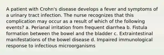 A patient with Crohn's disease develops a fever and symptoms of a urinary tract infection. The nurse recognizes that this complication may occur as a result of which of the following events? a. Perianal irritation from frequent diarrhea b. Fistula formation between the bowel and the bladder c. Extraintestinal manifestations of the bowel disease d. Impaired immunological response to infectious microorganisms