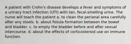 A patient with Crohn's disease develops a fever and symptoms of a urinary tract infection (UTI) with tan, fecal-smelling urine. The nurse will teach the patient a. to clean the perianal area carefully after any stools. b. about fistula formation between the bowel and bladder. c. to empty the bladder before and after sexual intercourse. d. about the effects of corticosteroid use on immune function.