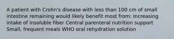 A patient with Crohn's disease with less than 100 cm of small intestine remaining would likely benefit most from: Increasing intake of insoluble fiber Central parenteral nutrition support Small, frequent meals WHO oral rehydration solution