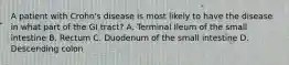 A patient with Crohn's disease is most likely to have the disease in what part of the GI tract? A. Terminal Ileum of the small intestine B. Rectum C. Duodenum of the small intestine D. Descending colon