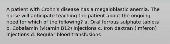 A patient with Crohn's disease has a megaloblastic anemia. The nurse will anticipate teaching the patient about the ongoing need for which of the following? a. Oral ferrous sulphate tablets b. Cobalamin (vitamin B12) injections c. Iron dextran (Imferon) injections d. Regular blood transfusions