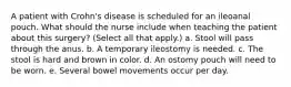 A patient with Crohn's disease is scheduled for an ileoanal pouch. What should the nurse include when teaching the patient about this surgery? (Select all that apply.) a. Stool will pass through the anus. b. A temporary ileostomy is needed. c. The stool is hard and brown in color. d. An ostomy pouch will need to be worn. e. Several bowel movements occur per day.