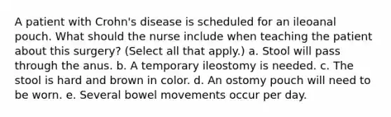 A patient with Crohn's disease is scheduled for an ileoanal pouch. What should the nurse include when teaching the patient about this surgery? (Select all that apply.) a. Stool will pass through the anus. b. A temporary ileostomy is needed. c. The stool is hard and brown in color. d. An ostomy pouch will need to be worn. e. Several bowel movements occur per day.