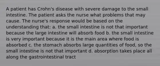 A patient has Crohn's disease with severe damage to the small intestine. The patient asks the nurse what problems that may cause. The nurse's response would be based on the understanding that: a. the small intestine is not that important because the large intestine will absorb food b. the small intestine is very important because it is the main area where food is absorbed c. the stomach absorbs large quantities of food, so the small intestine is not that important d. absorption takes place all along the gastrointestinal tract