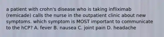 a patient with crohn's disease who is taking infliximab (remicade) calls the nurse in the outpatient clinic about new symptoms. which symptom is MOST important to communicate to the hCP? A. fever B. nausea C. joint pain D. headache