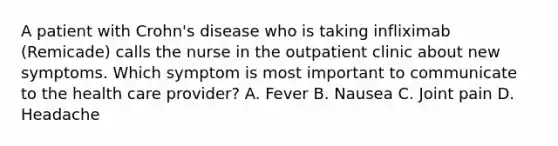 A patient with Crohn's disease who is taking infliximab (Remicade) calls the nurse in the outpatient clinic about new symptoms. Which symptom is most important to communicate to the health care provider? A. Fever B. Nausea C. Joint pain D. Headache