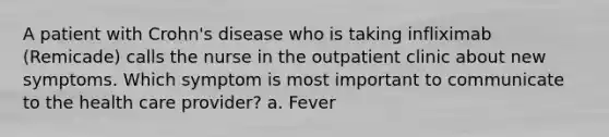 A patient with Crohn's disease who is taking infliximab (Remicade) calls the nurse in the outpatient clinic about new symptoms. Which symptom is most important to communicate to the health care provider? a. Fever