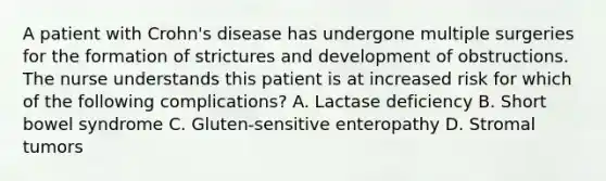 A patient with Crohn's disease has undergone multiple surgeries for the formation of strictures and development of obstructions. The nurse understands this patient is at increased risk for which of the following complications? A. Lactase deficiency B. Short bowel syndrome C. Gluten-sensitive enteropathy D. Stromal tumors